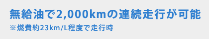 無給油で2,000kmの連続走行が可能 ※燃費約23km/L程度で走行時