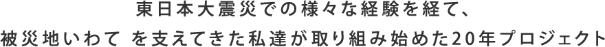 東日本大震災での様々な経験を経て、被災地いわて を支えてきた私たちが取り組み始めた20年プロジェクト